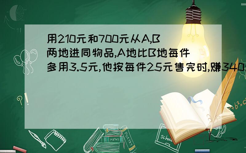 用210元和700元从A,B两地进同物品,A地比B地每件多用3.5元,他按每件25元售完时,赚340元 分别进多少件