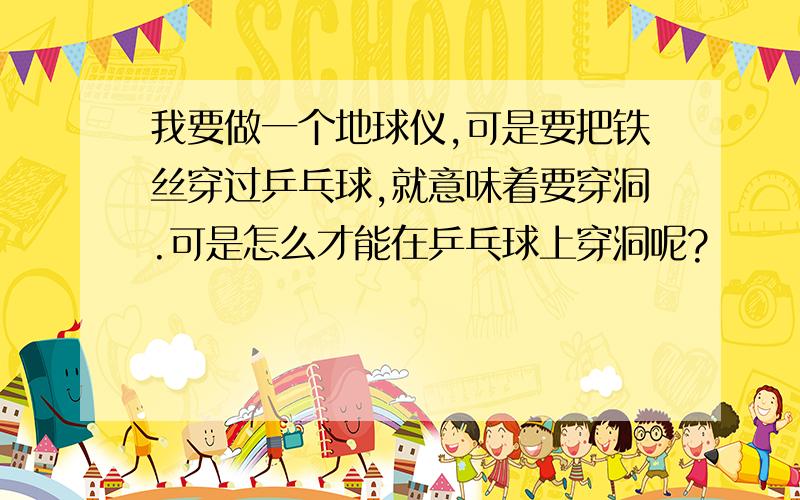 我要做一个地球仪,可是要把铁丝穿过乒乓球,就意味着要穿洞.可是怎么才能在乒乓球上穿洞呢?