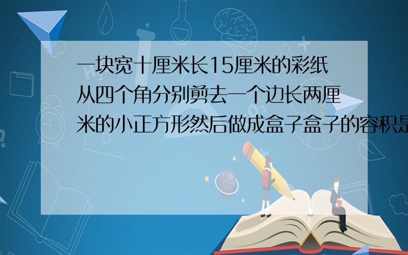 一块宽十厘米长15厘米的彩纸从四个角分别剪去一个边长两厘米的小正方形然后做成盒子盒子的容积是多少毫升?