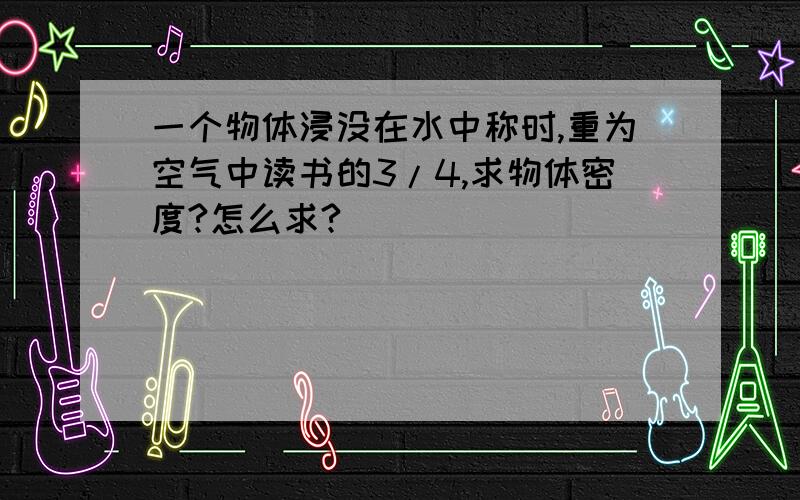 一个物体浸没在水中称时,重为空气中读书的3/4,求物体密度?怎么求?