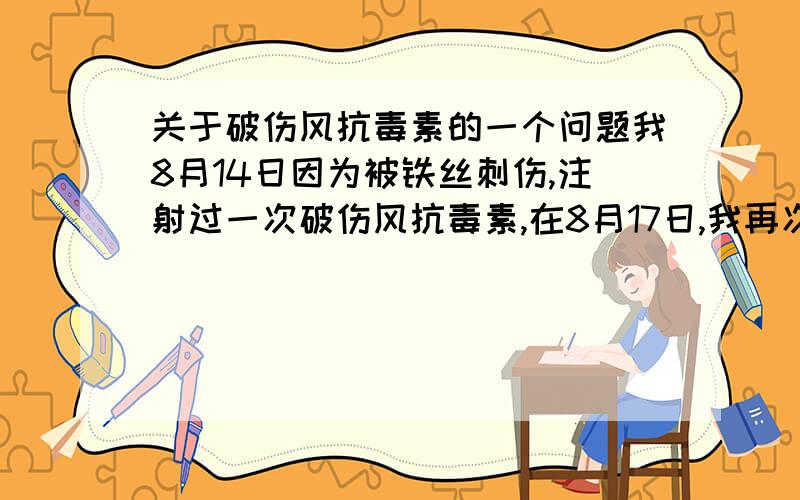 关于破伤风抗毒素的一个问题我8月14日因为被铁丝刺伤,注射过一次破伤风抗毒素,在8月17日,我再次被铁丝刺伤,请问需要再去注射一次破伤风抗毒素吗?破伤风抗毒素在注射后的免疫期有多长