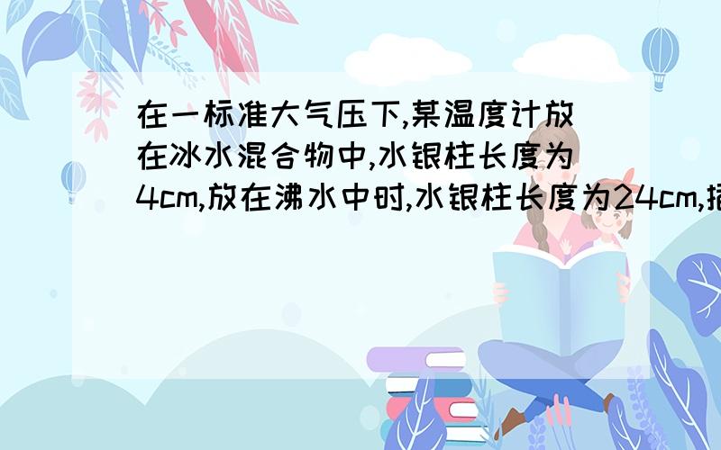 在一标准大气压下,某温度计放在冰水混合物中,水银柱长度为4cm,放在沸水中时,水银柱长度为24cm,插入20度的水中,则水银柱长度是多少呢