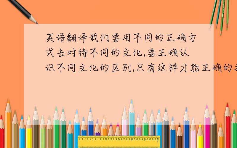 英语翻译我们要用不同的正确方式去对待不同的文化,要正确认识不同文化的区别,只有这样才能正确的把事物认识把握住.