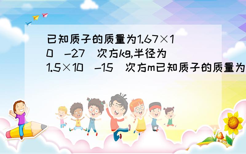 已知质子的质量为1.67×10(-27)次方kg,半径为1.5×10(-15)次方m已知质子的质量为1.67×10(-27)次方kg,半径为1.5×10(-15)次方m,如果把剥离了电子的原子核一个挨一个地叠放在一起,求这种材料的密度.