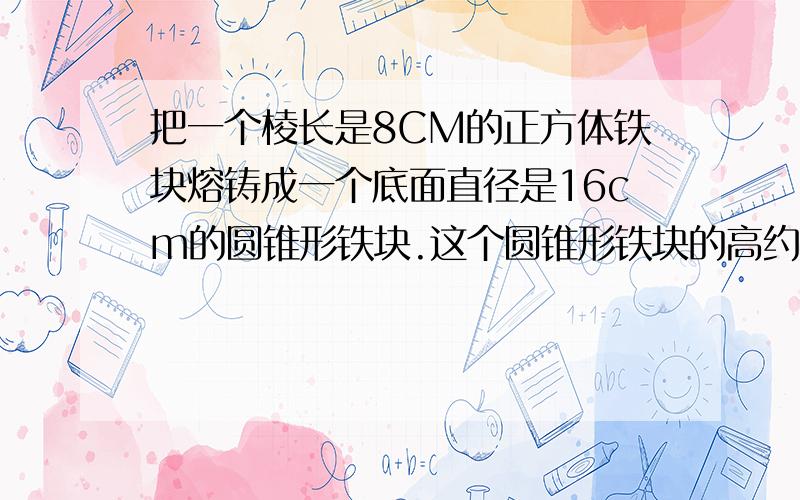 把一个棱长是8CM的正方体铁块熔铸成一个底面直径是16cm的圆锥形铁块.这个圆锥形铁块的高约是多少?（得数保留1位小数）