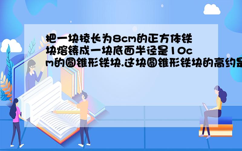 把一块棱长为8cm的正方体铁块熔铸成一块底面半径是10cm的圆锥形铁块.这块圆锥形铁块的高约是多少?（得数保留整数）急急急