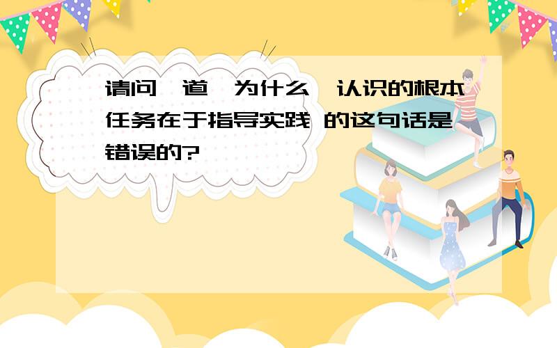 请问一道,为什么,认识的根本任务在于指导实践 的这句话是错误的?