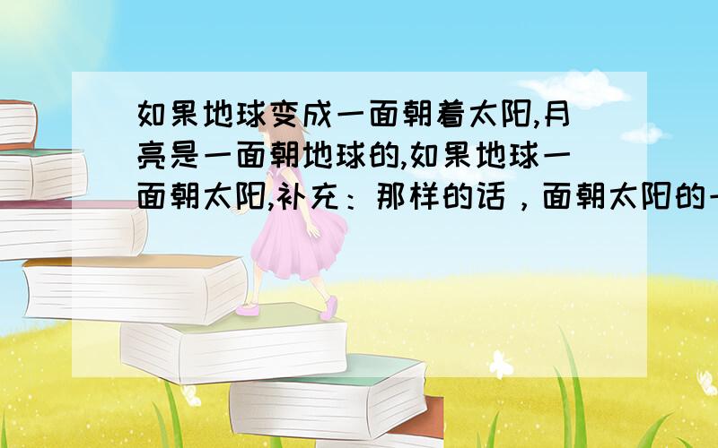 如果地球变成一面朝着太阳,月亮是一面朝地球的,如果地球一面朝太阳,补充：那样的话，面朝太阳的一面阳光一直照射会热死的，背朝太阳的一面会冻死的。