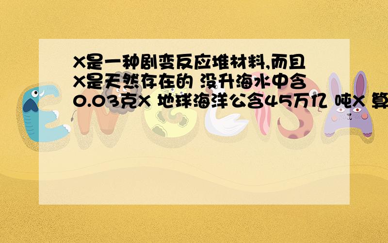 X是一种剧变反应堆材料,而且X是天然存在的 没升海水中含0.03克X 地球海洋公含45万亿 吨X 算出地球海洋大约有海水多少升?