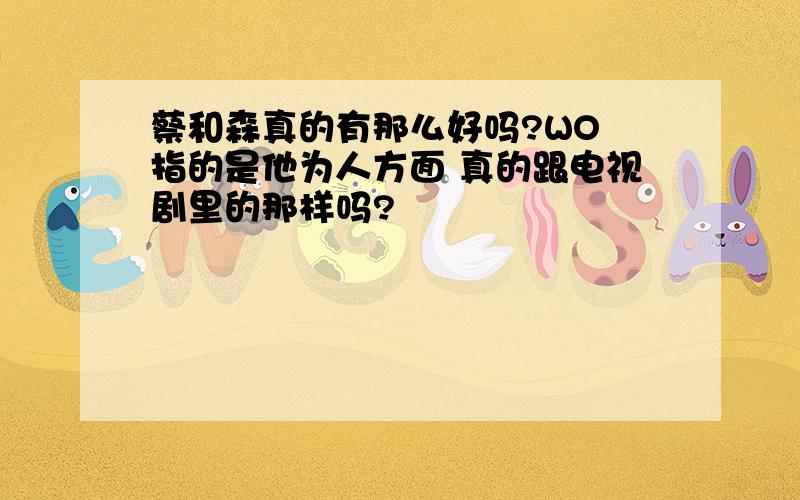 蔡和森真的有那么好吗?WO 指的是他为人方面 真的跟电视剧里的那样吗?