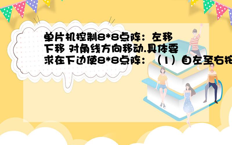 单片机控制8*8点阵：左移 下移 对角线方向移动.具体要求在下边使8*8点阵：（1）自左至右按列顺序点亮,然后再顺序熄灭；（2）自上至下按行顺序点亮,然后再顺序熄灭；（3）自左上角至右