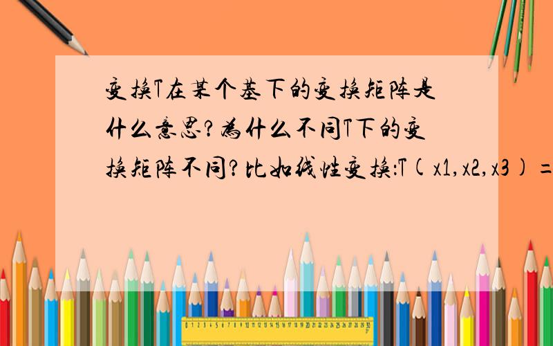 变换T在某个基下的变换矩阵是什么意思?为什么不同T下的变换矩阵不同?比如线性变换：T(x1,x2,x3)=(x1+x2，x3-x1,x2+x3)=（ 0；-1，1；0，1）*（x1，x2，x3）',是不是变换矩阵都可以理解为是：T=（ 0；