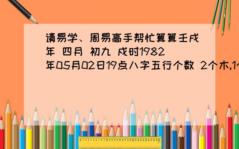 请易学、周易高手帮忙算算壬戌年 四月 初九 戍时1982年05月02日19点八字五行个数 2个木,1个火,3个土,1个金,1个水.本命属狗,大海水命.五行土旺；日主天干为木,生于春季.请精通周易的朋友帮我