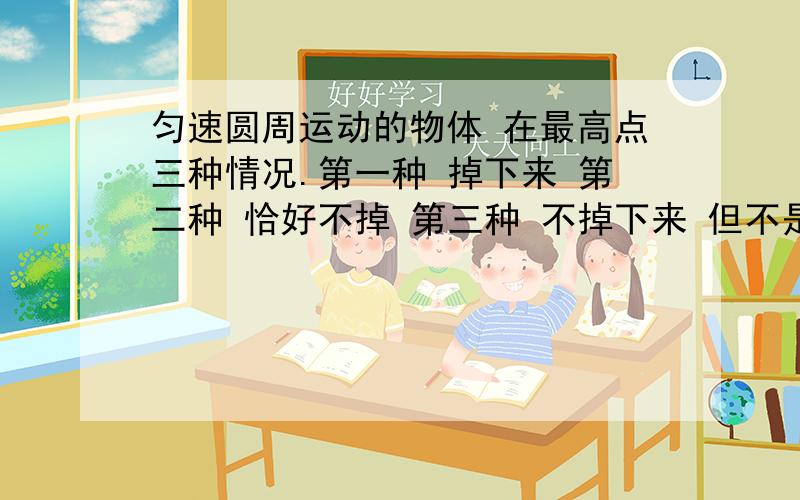 匀速圆周运动的物体 在最高点三种情况.第一种 掉下来 第二种 恰好不掉 第三种 不掉下来 但不是恰好.如果只受重力 第二种.如果受重力和向下的力 第几种 为什么.最好有图