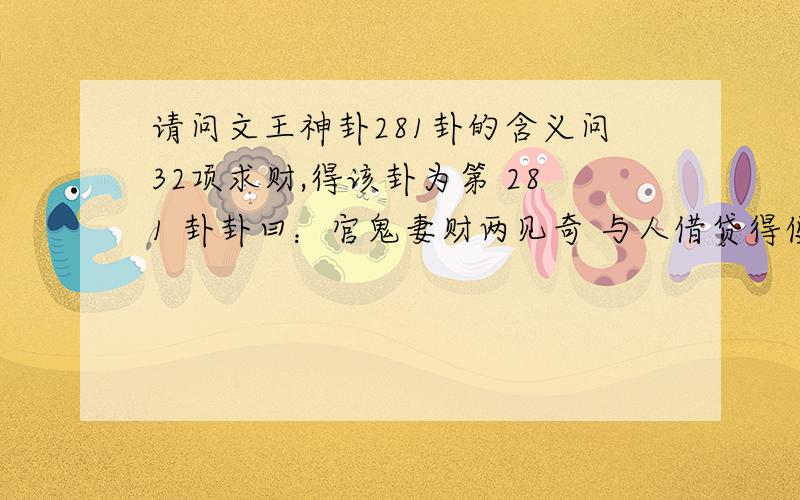 请问文王神卦281卦的含义问32项求财,得该卦为第 281 卦卦曰：官鬼妻财两见奇 与人借贷得便宜几番财利迟迟有 目下犹未合事机 ---------------------------确定 ---------------------------