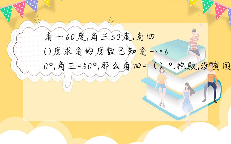 角一60度,角三50度,角四()度求角的度数已知角一=60°,角三=50°,那么角四=（）°.抱歉,没有图是一个三角形,上面的角是角三,下面分别是角一、角二,角二下面有个外角……很复杂,说不清啦