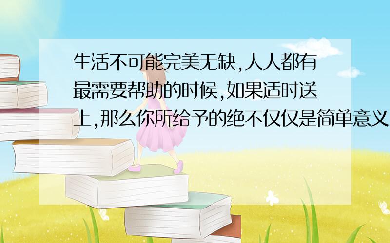 生活不可能完美无缺,人人都有最需要帮助的时候,如果适时送上,那么你所给予的绝不仅仅是简单意义上的物质的东西,而是人世间最珍贵明澈的阳光 你对这句话的理解