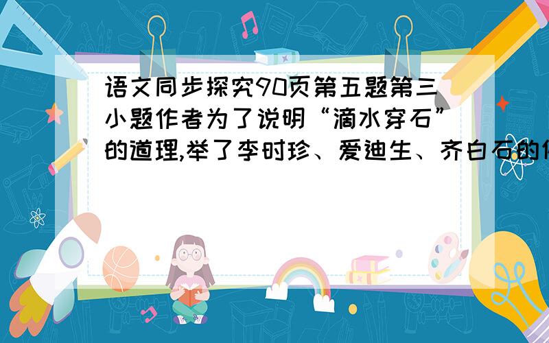 语文同步探究90页第五题第三小题作者为了说明“滴水穿石”的道理,举了李时珍、爱迪生、齐白石的例子,你能联系阅读积累或生活实际再举一个这样的例子吗?