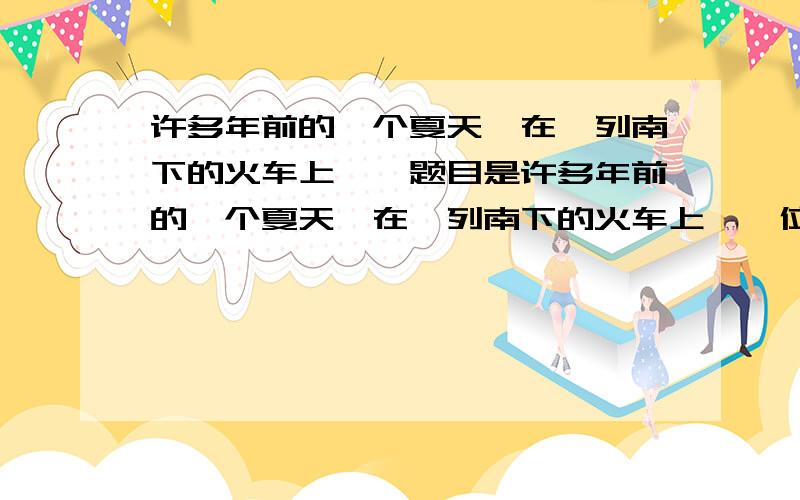 许多年前的一个夏天,在一列南下的火车上……题目是许多年前的一个夏天,在一列南下的火车上,一位满脸稚气的男青年倚窗而坐.他是个农村娃,一件崭新的白色半袖衫掩盖不住黝黑的皮胅.在