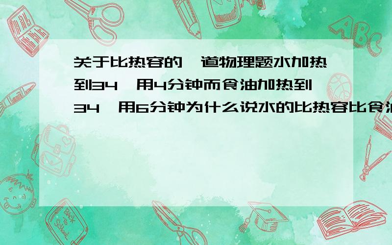 关于比热容的一道物理题水加热到34℃用4分钟而食油加热到34℃用6分钟为什么说水的比热容比食油大?求详解.