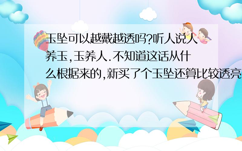 玉坠可以越戴越透吗?听人说人养玉,玉养人.不知道这话从什么根据来的,新买了个玉坠还算比较透亮,不知道可不可以像人说的越戴比以前更透亮呢?