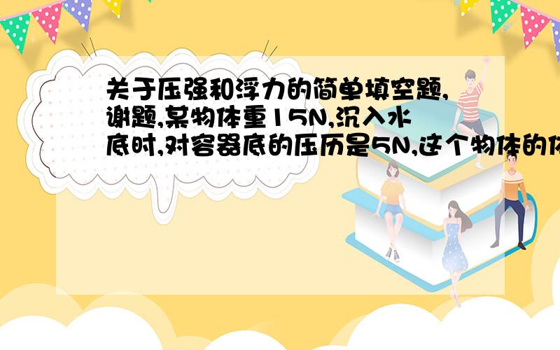 关于压强和浮力的简单填空题,谢题,某物体重15N,沉入水底时,对容器底的压历是5N,这个物体的体积是（）,密度是（）（g取10牛每千克）清大家给个思路,用什么公式?这两个空的答案是0.001立方