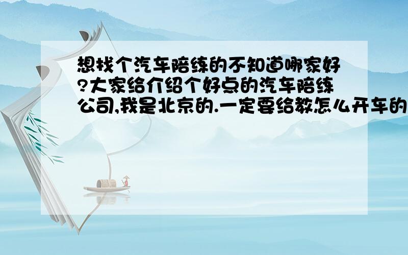 想找个汽车陪练的不知道哪家好?大家给介绍个好点的汽车陪练公司,我是北京的.一定要给教怎么开车的,不能做车上什么话也说只知道踩下刹车?还有不要我开不好他还骂我怒我的,乱收费的也