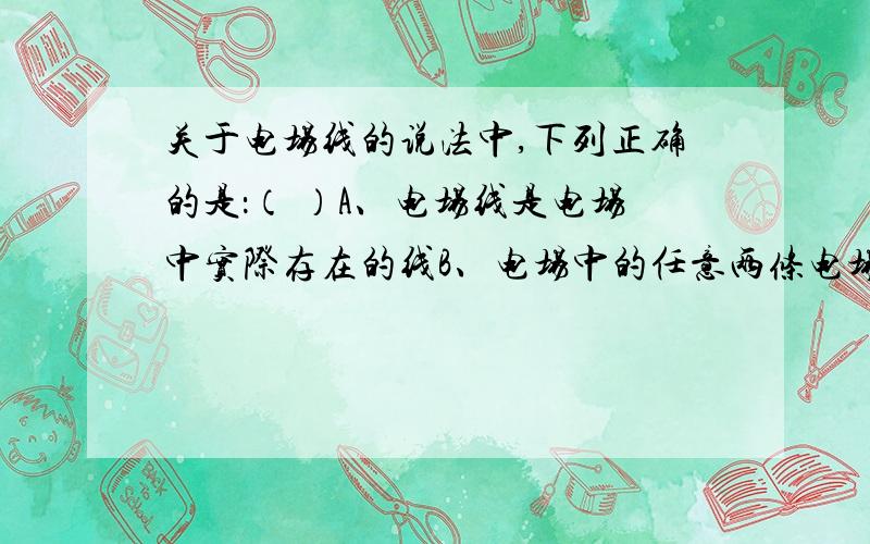 关于电场线的说法中,下列正确的是：（ ）A、电场线是电场中实际存在的线B、电场中的任意两条电场线都不可能相交C、顺着电场线的方向,电场强度一定越来越大D、顺着电场线的方向,电场