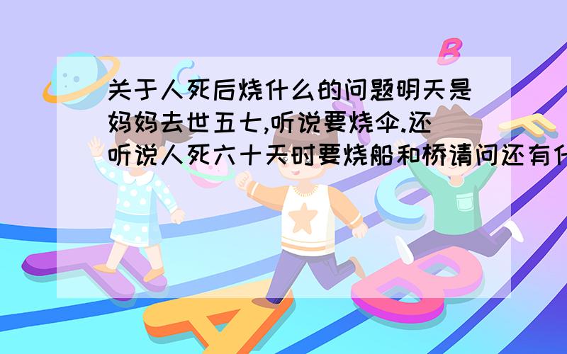 关于人死后烧什么的问题明天是妈妈去世五七,听说要烧伞.还听说人死六十天时要烧船和桥请问还有什么其他讲究吗?好像在哪看到过在什么时候要烧一个有洞的碗麻烦回答的具体一些谢谢了