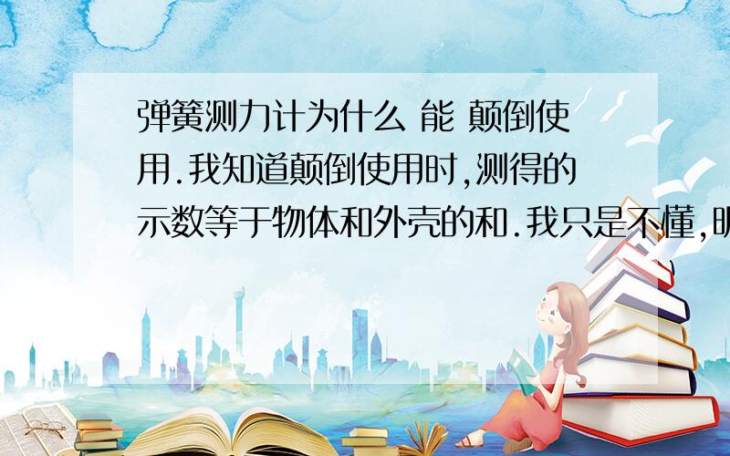 弹簧测力计为什么 能 颠倒使用.我知道颠倒使用时,测得的示数等于物体和外壳的和.我只是不懂,明明 弹簧测力计指针的示数等于作用在 自由端 上的拉力大小,仅仅是一端的拉力大小.为何挂