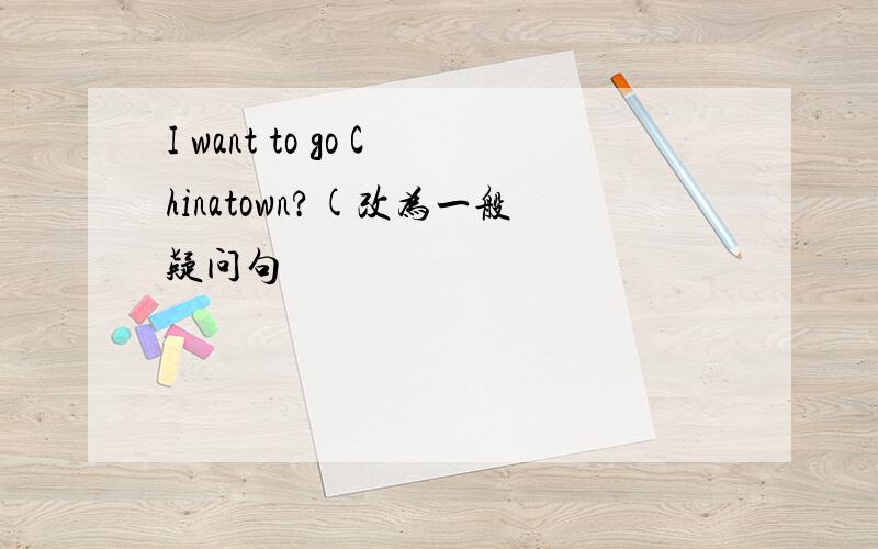 I want to go Chinatown?(改为一般疑问句