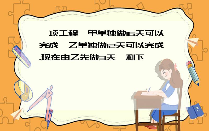 一项工程,甲单独做16天可以完成,乙单独做12天可以完成.现在由乙先做3天,剩下