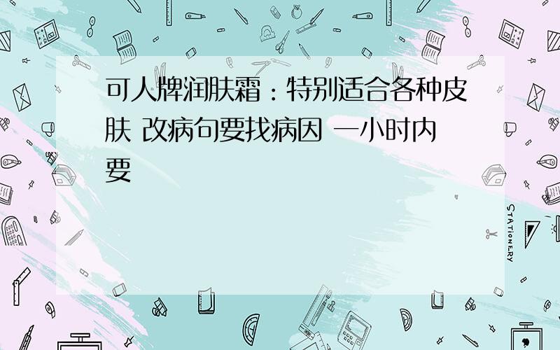 可人牌润肤霜：特别适合各种皮肤 改病句要找病因 一小时内要