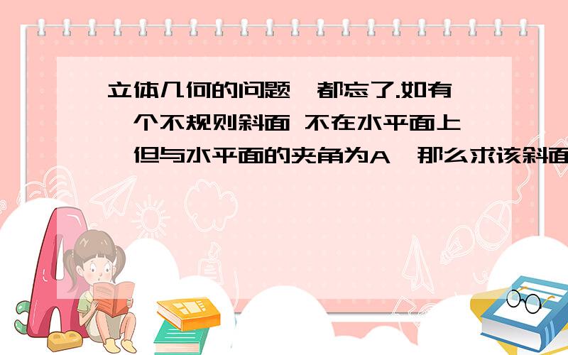 立体几何的问题,都忘了.如有一个不规则斜面 不在水平面上,但与水平面的夹角为A,那么求该斜面的面积是否可以在已知他的投影面积的基础上除以cosA求得,只要满足该条件,任何不规则面都可