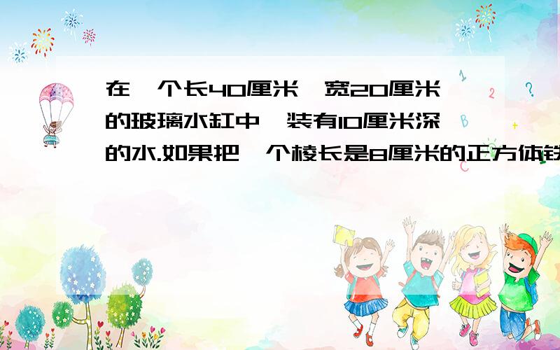 在一个长40厘米,宽20厘米的玻璃水缸中,装有10厘米深的水.如果把一个棱长是8厘米的正方体铁块放入缸中,