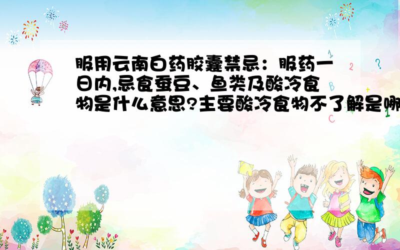 服用云南白药胶囊禁忌：服药一日内,忌食蚕豆、鱼类及酸冷食物是什么意思?主要酸冷食物不了解是哪些、麻烦懂的人说清楚些.除了鱼类不能出以外,其他可以吃吗?酸奶可以喝么?