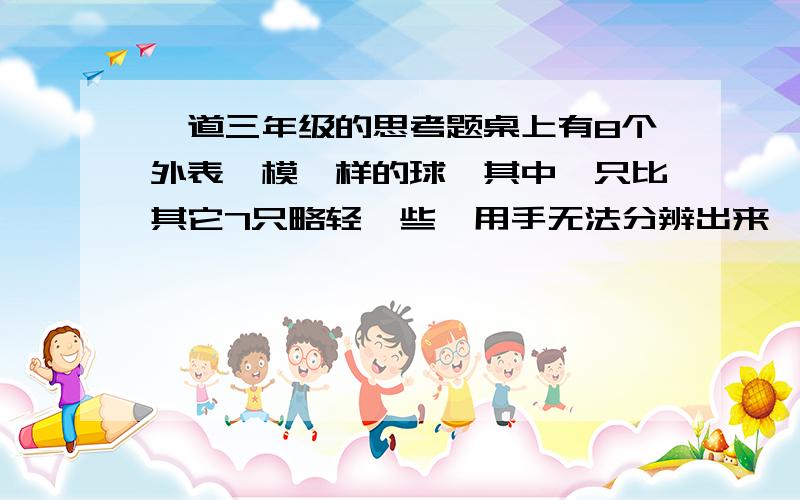 一道三年级的思考题桌上有8个外表一模一样的球,其中一只比其它7只略轻一些,用手无法分辨出来,现提供一架没有砝码的天平,你能用两次就将这个球挑出来吗?