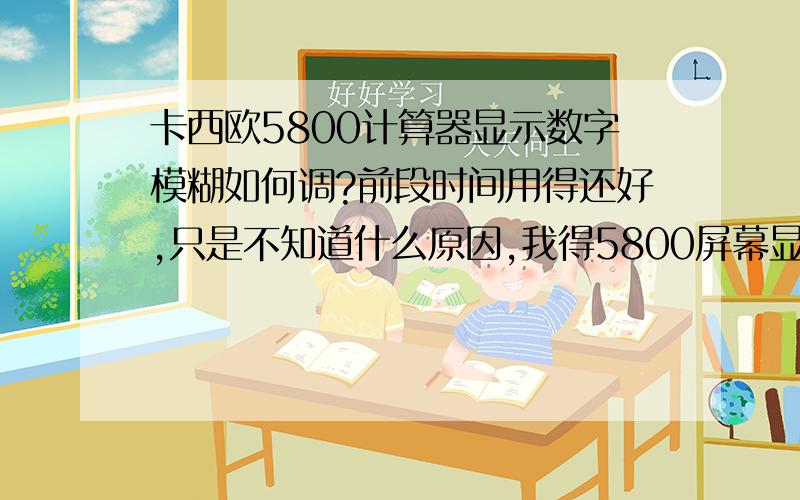 卡西欧5800计算器显示数字模糊如何调?前段时间用得还好,只是不知道什么原因,我得5800屏幕显示很模糊,什么原因,可以修好吗?