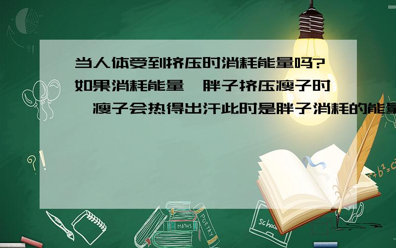 当人体受到挤压时消耗能量吗?如果消耗能量,胖子挤压瘦子时,瘦子会热得出汗此时是胖子消耗的能量多还是瘦子消耗的能量多?