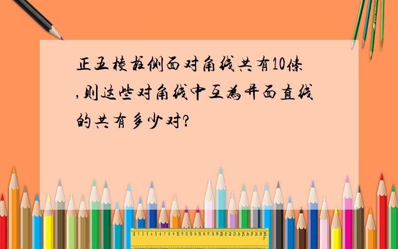 正五棱柱侧面对角线共有10条,则这些对角线中互为异面直线的共有多少对?