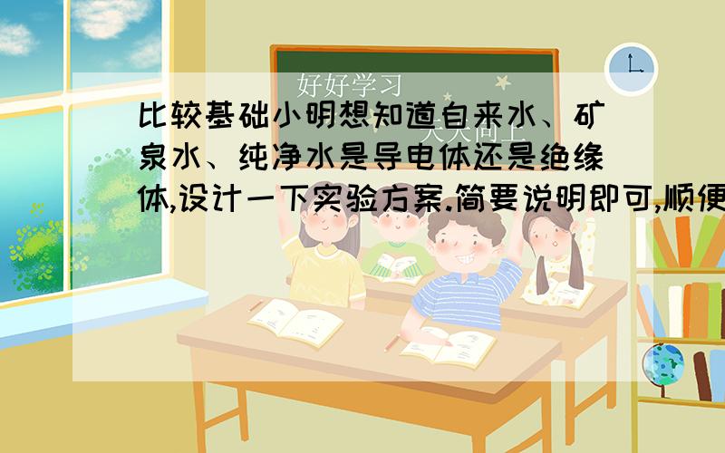 比较基础小明想知道自来水、矿泉水、纯净水是导电体还是绝缘体,设计一下实验方案.简要说明即可,顺便说一下现象与论证.