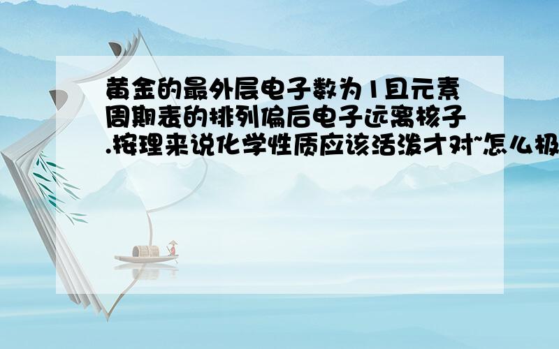 黄金的最外层电子数为1且元素周期表的排列偏后电子远离核子.按理来说化学性质应该活泼才对~怎么极端稳定?在元素周期表上金元素被排在过度元素上.(金属性质不太明显)哪 些因素阻碍了