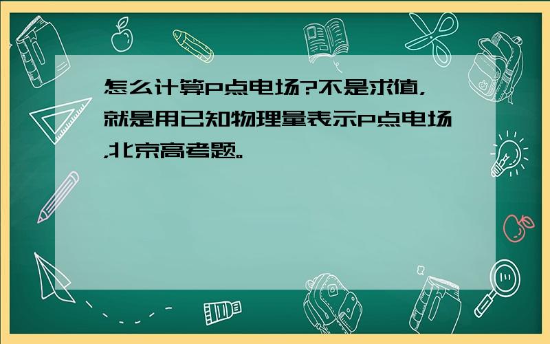 怎么计算P点电场?不是求值，就是用已知物理量表示P点电场，北京高考题。