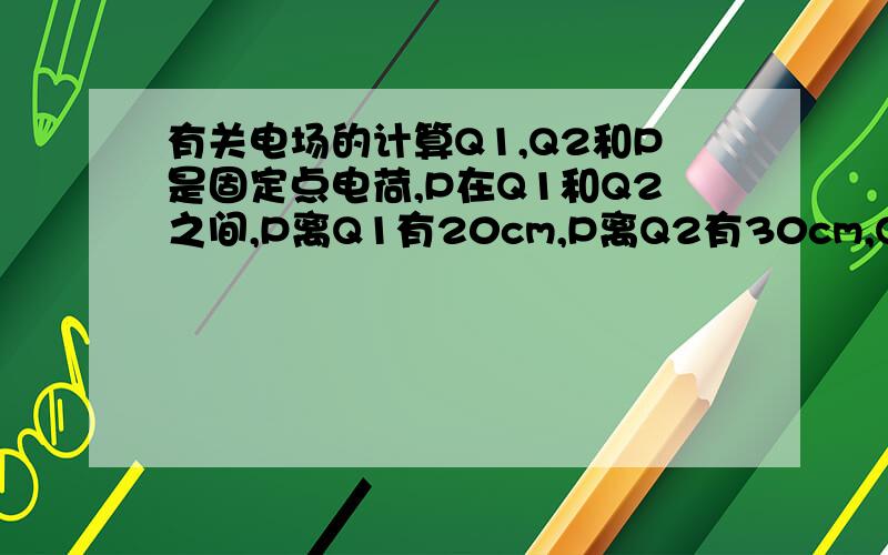 有关电场的计算Q1,Q2和P是固定点电荷,P在Q1和Q2之间,P离Q1有20cm,P离Q2有30cm,Q1=+4.0X10^-8库伦,Q2=+8.0X10^-8,P=-2x10^-8库伦,求P点受到的场强和方向.