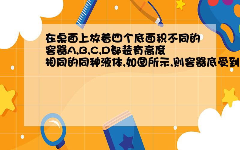 在桌面上放着四个底面积不同的容器A,B,C,D都装有高度相同的同种液体,如图所示,则容器底受到液体的压强关系为A＼Pa＞Pb＞Pc＞Pd　B＼Pa＝Pb＝Pc＝Pd＼C＼Pa＜Pb＜Pc＜Pd＼D由于底面积不同所以无