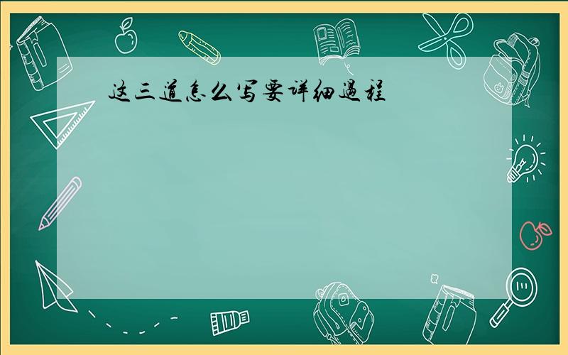 这三道怎么写要详细过程