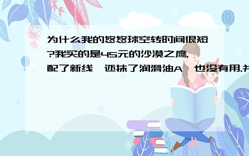 为什么我的悠悠球空转时间很短?我买的是45元的沙漠之鹰.配了新线,还抹了润滑油A,也没有用.并且还有怪事,悠悠球刚扔下去,又立即反弹回来.不知怎么回事.如果不反弹了睡眠也只有15秒左右,