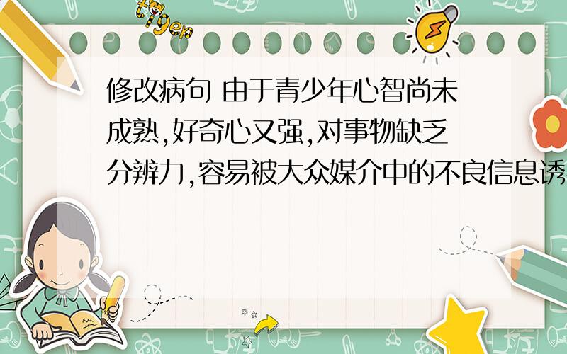 修改病句 由于青少年心智尚未成熟,好奇心又强,对事物缺乏分辨力,容易被大众媒介中的不良信息诱导,从而产生思想上,行为上的偏差