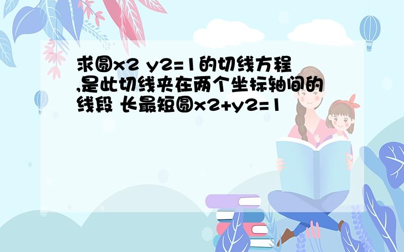 求圆x2 y2=1的切线方程,是此切线夹在两个坐标轴间的线段 长最短圆x2+y2=1