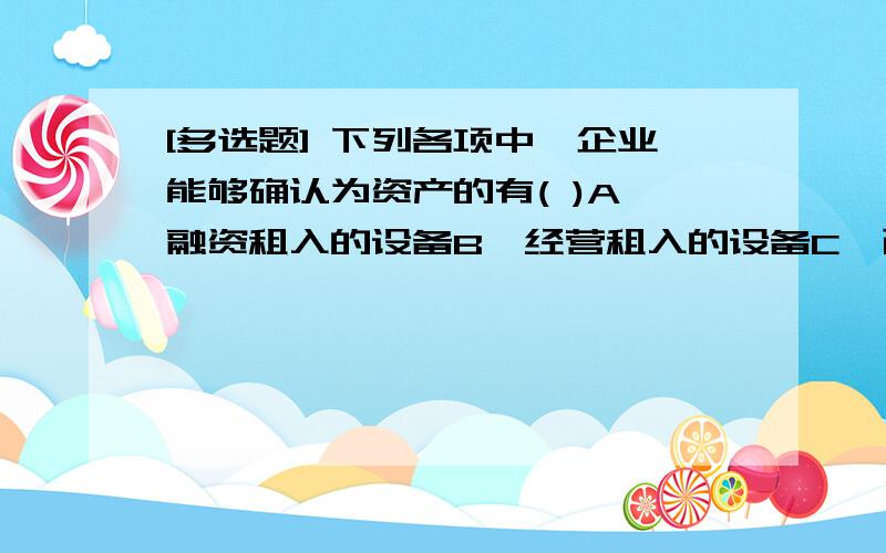 [多选题] 下列各项中,企业能够确认为资产的有( )A、融资租入的设备B、经营租入的设备C、已收到发票,但尚未到达企业的原材料D、近期将要购入的股票